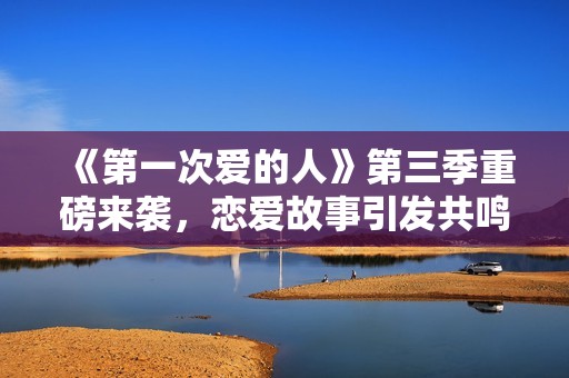 《第一次爱的人》第三季重磅来袭，恋爱故事引发共鸣