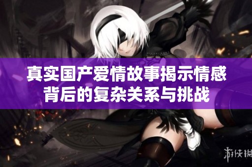 真实国产爱情故事揭示情感背后的复杂关系与挑战