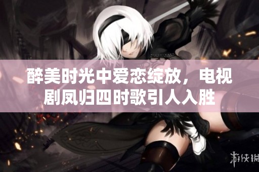 醉美时光中爱恋绽放，电视剧凤归四时歌引人入胜