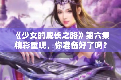 《少女的成长之路》第六集精彩重现，你准备好了吗？