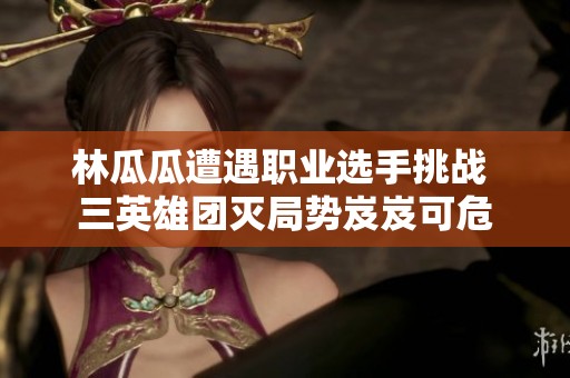 林瓜瓜遭遇职业选手挑战 三英雄团灭局势岌岌可危