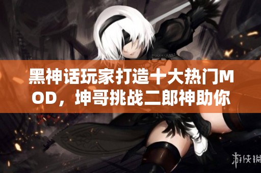 黑神话玩家打造十大热门MOD，坤哥挑战二郎神助你战斗升级