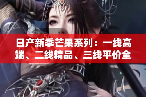 日产新季芒果系列：一线高端、二线精品、三线平价全攻略