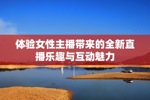 体验女性主播带来的全新直播乐趣与互动魅力