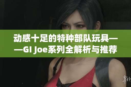 动感十足的特种部队玩具——GI Joe系列全解析与推荐