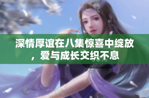 深情厚谊在八集惊喜中绽放，爱与成长交织不息