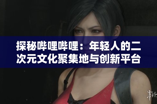 探秘哔哩哔哩：年轻人的二次元文化聚集地与创新平台