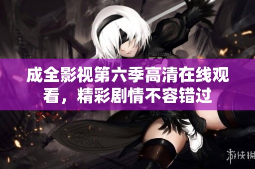 成全影视第六季高清在线观看，精彩剧情不容错过