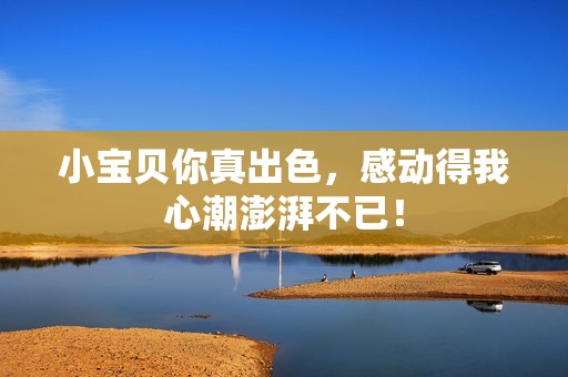 小宝贝你真出色，感动得我心潮澎湃不已！