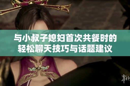 与小叔子媳妇首次共餐时的轻松聊天技巧与话题建议