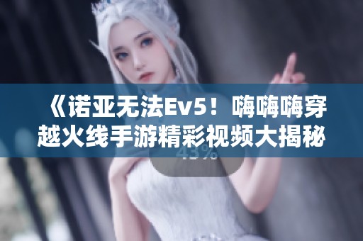 《诺亚无法Ev5！嗨嗨嗨穿越火线手游精彩视频大揭秘》