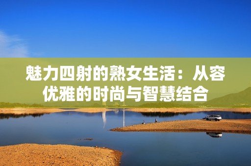 魅力四射的熟女生活：从容优雅的时尚与智慧结合