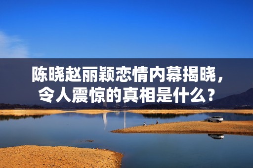 陈晓赵丽颖恋情内幕揭晓，令人震惊的真相是什么？