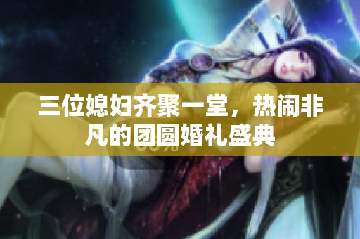 三位媳妇齐聚一堂，热闹非凡的团圆婚礼盛典