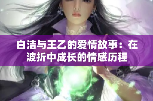白洁与王乙的爱情故事：在波折中成长的情感历程