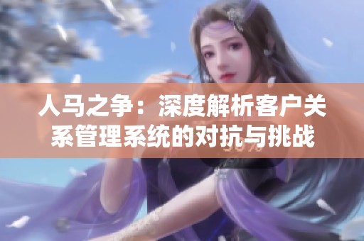 人马之争：深度解析客户关系管理系统的对抗与挑战