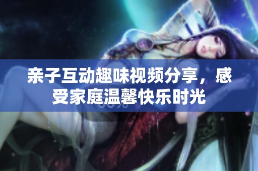 亲子互动趣味视频分享，感受家庭温馨快乐时光