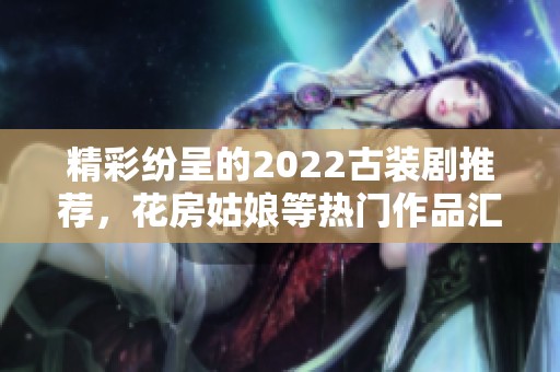 精彩纷呈的2022古装剧推荐，花房姑娘等热门作品汇总