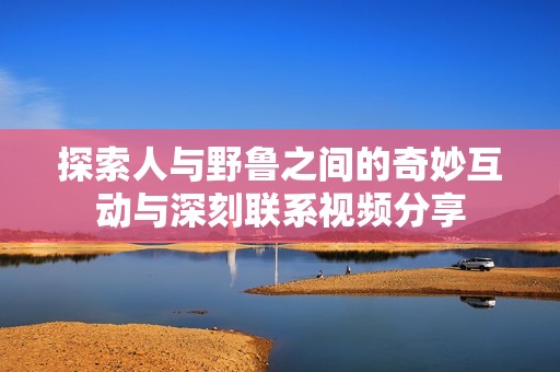探索人与野鲁之间的奇妙互动与深刻联系视频分享