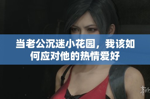 当老公沉迷小花园，我该如何应对他的热情爱好