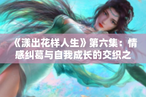 《漾出花样人生》第六集：情感纠葛与自我成长的交织之旅