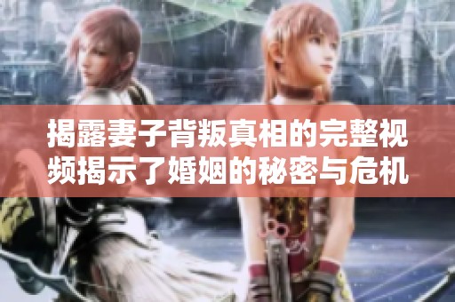 揭露妻子背叛真相的完整视频揭示了婚姻的秘密与危机