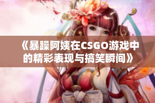 《暴躁阿姨在CSGO游戏中的精彩表现与搞笑瞬间》