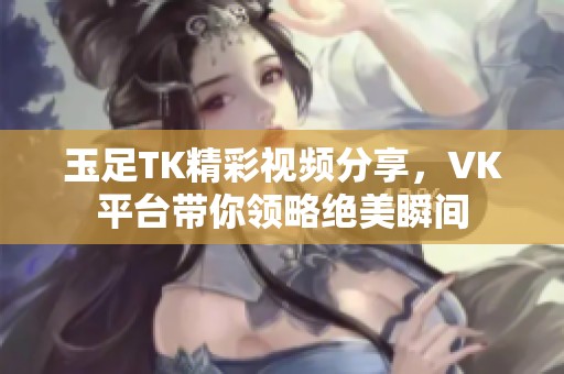 玉足TK精彩视频分享，VK平台带你领略绝美瞬间