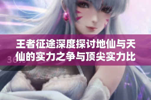 王者征途深度探讨地仙与天仙的实力之争与顶尖实力比较