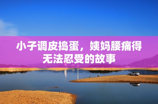小子调皮捣蛋，姨妈腰痛得无法忍受的故事