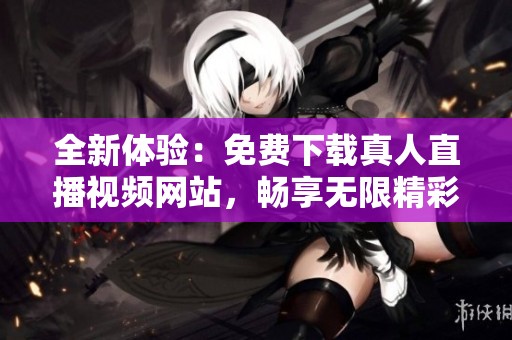 全新体验：免费下载真人直播视频网站，畅享无限精彩内容
