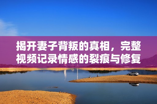 揭开妻子背叛的真相，完整视频记录情感的裂痕与修复之路