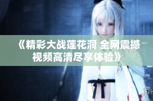 《精彩大战莲花洞 全网震撼视频高清尽享体验》
