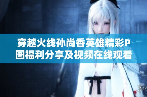 穿越火线孙尚香英雄精彩P图福利分享及视频在线观看