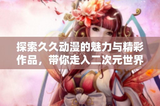 探索久久动漫的魅力与精彩作品，带你走入二次元世界