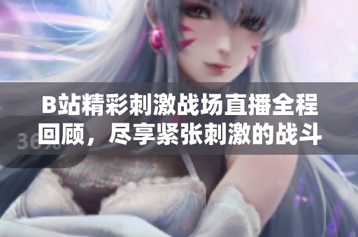 B站精彩刺激战场直播全程回顾，尽享紧张刺激的战斗体验