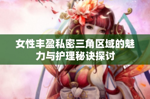 女性丰盈私密三角区域的魅力与护理秘诀探讨