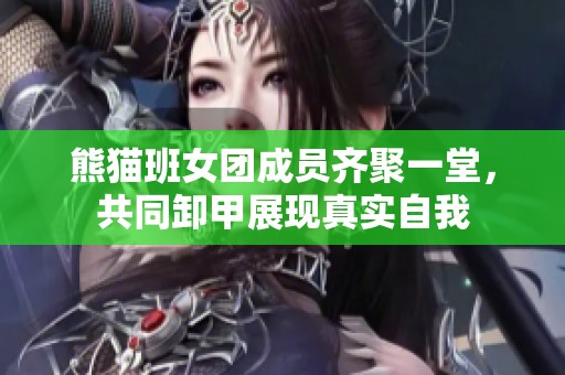 熊猫班女团成员齐聚一堂，共同卸甲展现真实自我