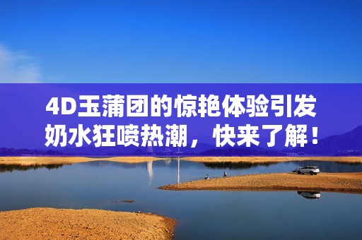 4D玉蒲团的惊艳体验引发奶水狂喷热潮，快来了解！
