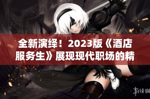 全新演绎！2023版《酒店服务生》展现现代职场的精彩与挑战