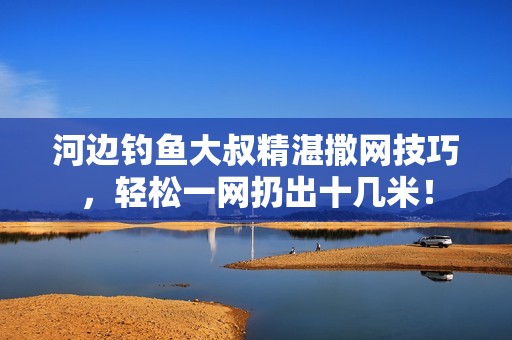 河边钓鱼大叔精湛撒网技巧，轻松一网扔出十几米！