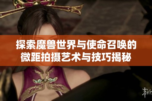 探索魔兽世界与使命召唤的微距拍摄艺术与技巧揭秘
