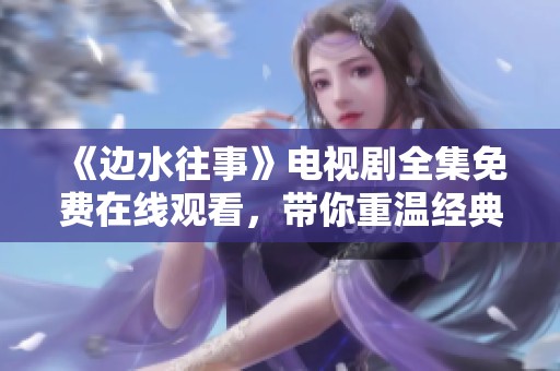《边水往事》电视剧全集免费在线观看，带你重温经典剧情魅力