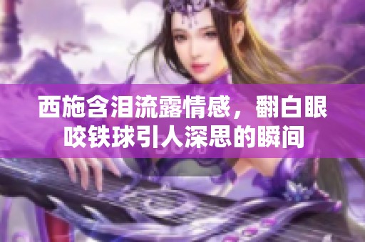 西施含泪流露情感，翻白眼咬铁球引人深思的瞬间