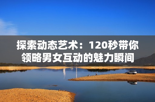 探索动态艺术：120秒带你领略男女互动的魅力瞬间