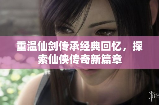 重温仙剑传承经典回忆，探索仙侠传奇新篇章