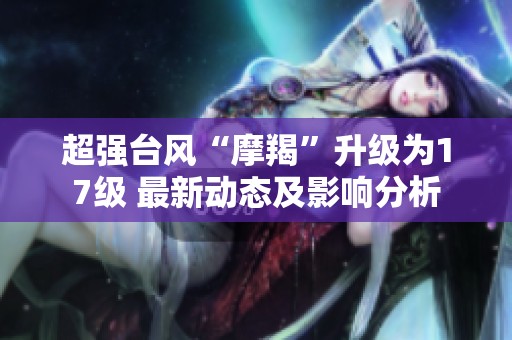 超强台风“摩羯”升级为17级 最新动态及影响分析