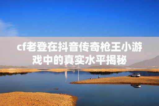 cf老登在抖音传奇枪王小游戏中的真实水平揭秘