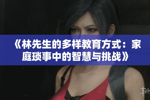 《林先生的多样教育方式：家庭琐事中的智慧与挑战》