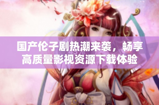 国产伦子剧热潮来袭，畅享高质量影视资源下载体验